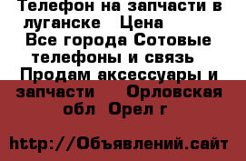 Телефон на запчасти в луганске › Цена ­ 300 - Все города Сотовые телефоны и связь » Продам аксессуары и запчасти   . Орловская обл.,Орел г.